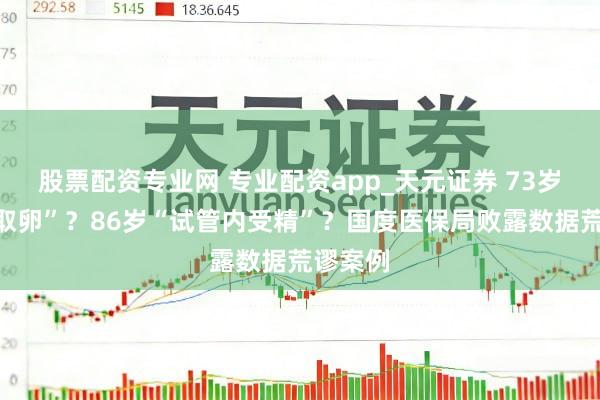 股票配资专业网 专业配资app_天元证券 73岁“无痛取卵”？86岁“试管内受精”？国度医保局败露数据荒谬案例