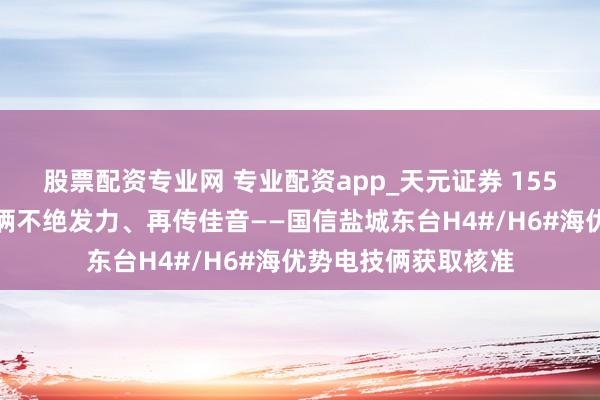 股票配资专业网 专业配资app_天元证券 155万千瓦海优势电技俩不绝发力、再传佳音——国信盐城东台H4#/H6#海优势电技俩获取核准