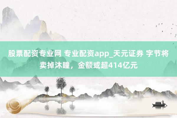 股票配资专业网 专业配资app_天元证券 字节将卖掉沐瞳,金额或超414亿元