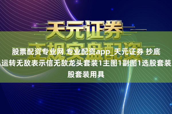 股票配资专业网 专业配资app_天元证券 抄底一出运转无敌表示信无敌龙头套装1主图1副图1选股套装用具