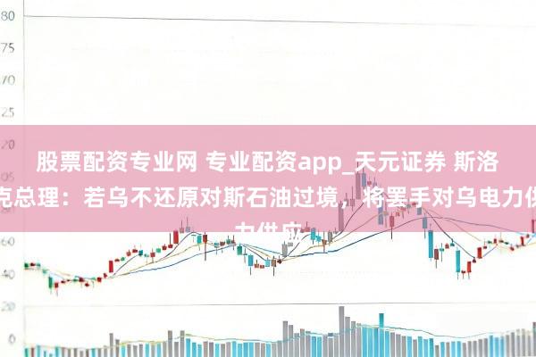 股票配资专业网 专业配资app_天元证券 斯洛伐克总理：若乌不还原对斯石油过境，将罢手对乌电力供应