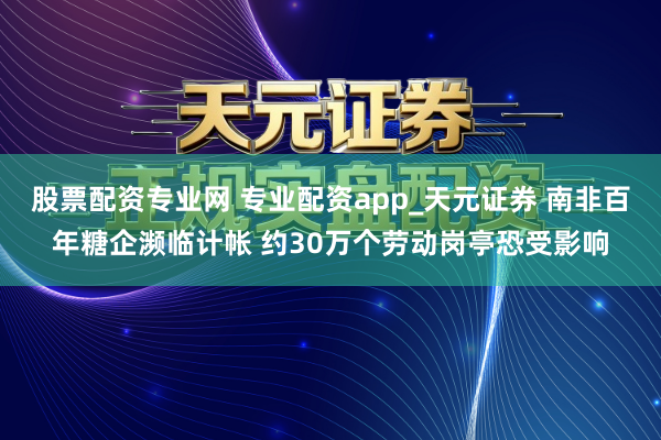 股票配资专业网 专业配资app_天元证券 南非百年糖企濒临计帐 约30万个劳动岗亭恐受影响