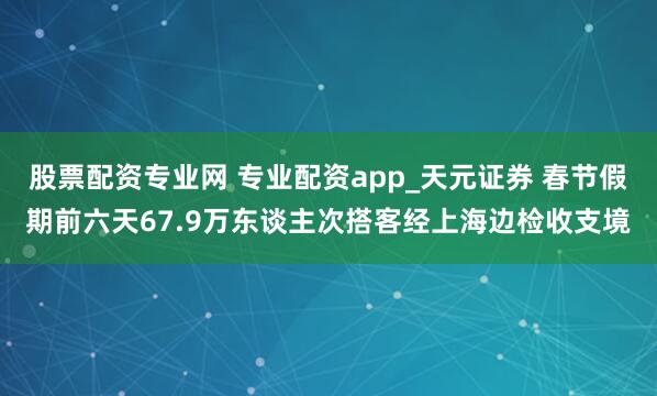 股票配资专业网 专业配资app_天元证券 春节假期前六天67.9万东谈主次搭客经上海边检收支境