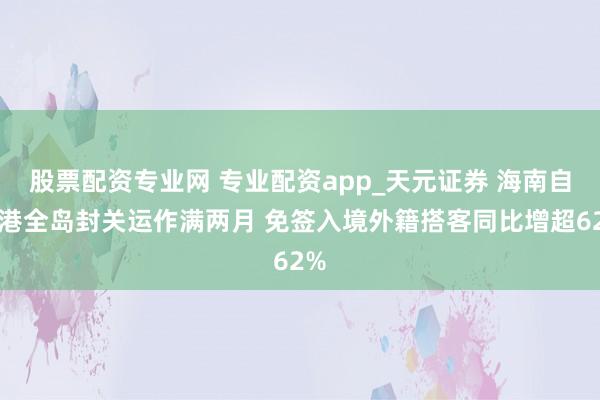 股票配资专业网 专业配资app_天元证券 海南自贸港全岛封关运作满两月 免签入境外籍搭客同比增超62%