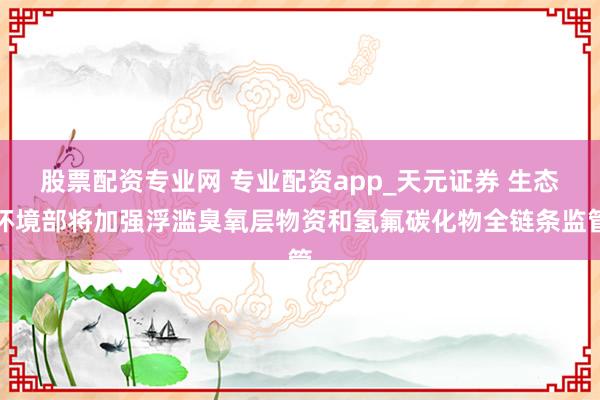股票配资专业网 专业配资app_天元证券 生态环境部将加强浮滥臭氧层物资和氢氟碳化物全链条监管