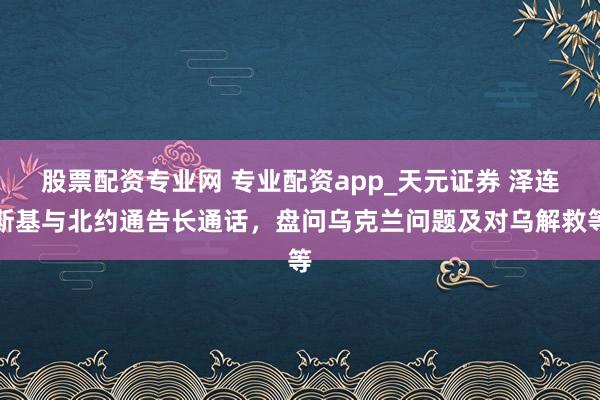 股票配资专业网 专业配资app_天元证券 泽连斯基与北约通告长通话，盘问乌克兰问题及对乌解救等