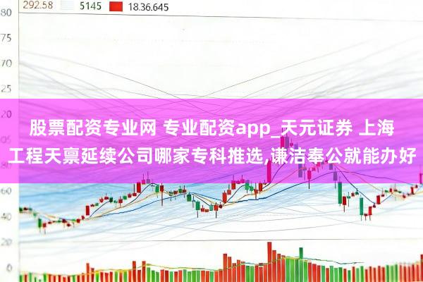 股票配资专业网 专业配资app_天元证券 上海工程天禀延续公司哪家专科推选,谦洁奉公就能办好