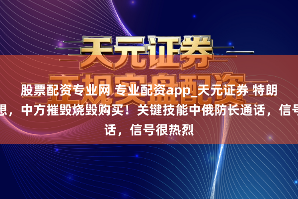 股票配资专业网 专业配资app_天元证券 特朗普没意想，中方摧毁烧毁购买！关键技能中俄防长通话，信号很热烈