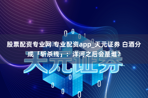 股票配资专业网 专业配资app_天元证券 白酒分成「斩杀线」：洋河之后会是谁？