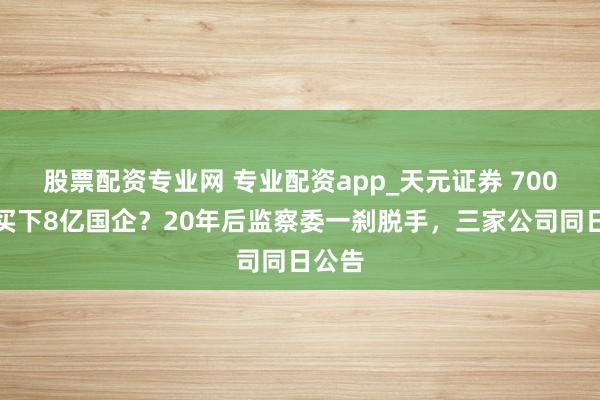 股票配资专业网 专业配资app_天元证券 700块钱买下8亿国企？20年后监察委一刹脱手，三家公司同日公告