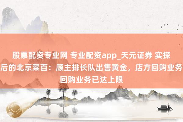 股票配资专业网 专业配资app_天元证券 实探金价暴跌后的北京菜百：顾主排长队出售黄金，店方回购业务已达上限