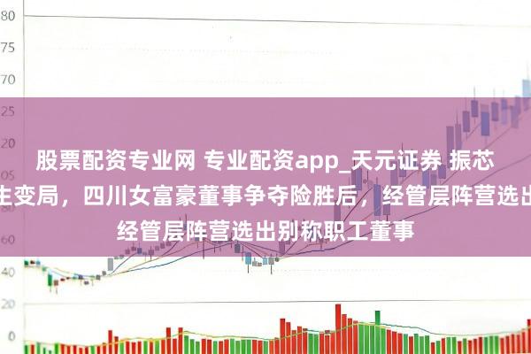 股票配资专业网 专业配资app_天元证券 振芯科技放胆权再生变局，四川女富豪董事争夺险胜后，经管层阵营选出别称职工董事