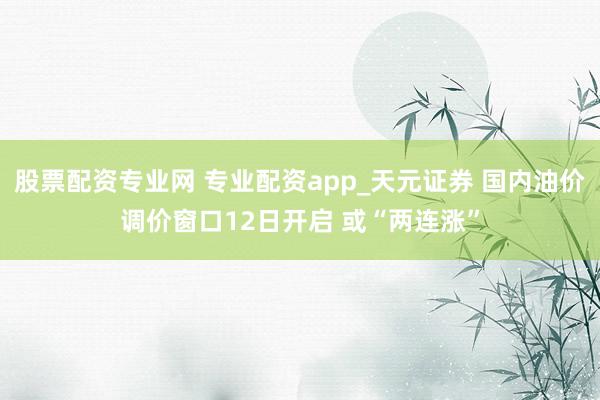 股票配资专业网 专业配资app_天元证券 国内油价调价窗口12日开启 或“两连涨”