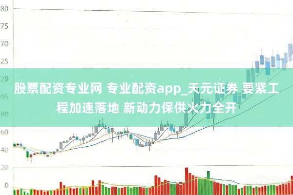 股票配资专业网 专业配资app_天元证券 要紧工程加速落地 新动力保供火力全开