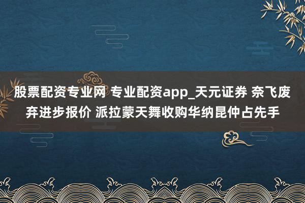 股票配资专业网 专业配资app_天元证券 奈飞废弃进步报价 派拉蒙天舞收购华纳昆仲占先手