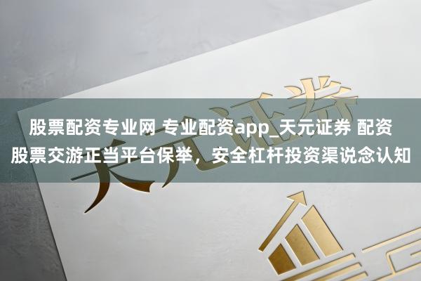股票配资专业网 专业配资app_天元证券 配资股票交游正当平台保举，安全杠杆投资渠说念认知