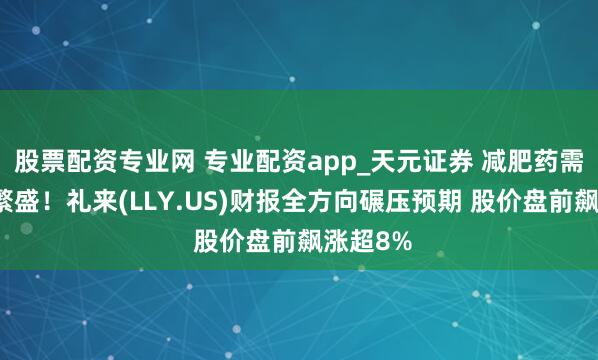 股票配资专业网 专业配资app_天元证券 减肥药需求无间繁盛！礼来(LLY.US)财报全方向碾压预期 股价盘前飙涨超8%