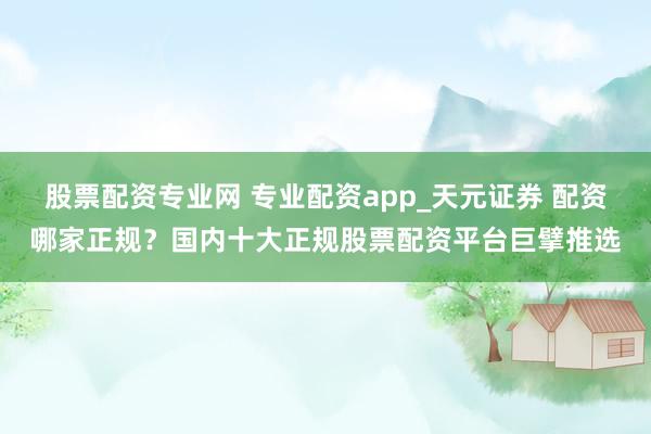 股票配资专业网 专业配资app_天元证券 配资哪家正规？国内十大正规股票配资平台巨擘推选