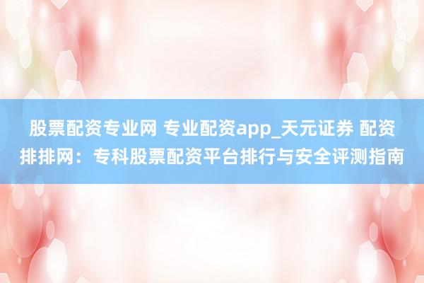 股票配资专业网 专业配资app_天元证券 配资排排网：专科股票配资平台排行与安全评测指南