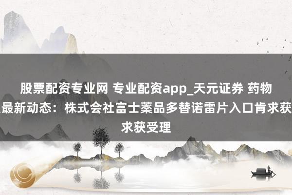 股票配资专业网 专业配资app_天元证券 药物受理最新动态：株式会社富士薬品多替诺雷片入口肯求获受理