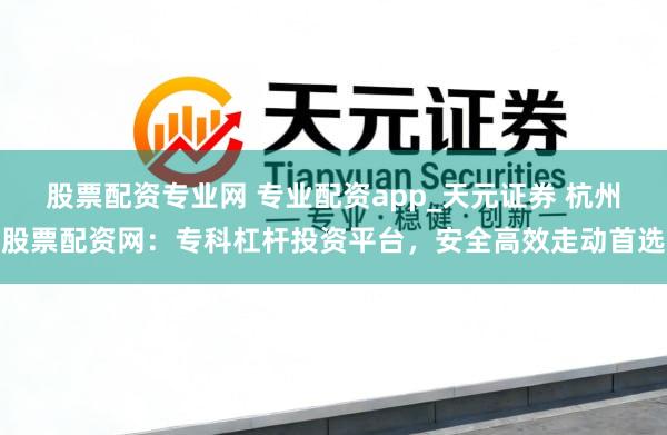 股票配资专业网 专业配资app_天元证券 杭州股票配资网：专科杠杆投资平台，安全高效走动首选