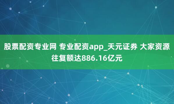 股票配资专业网 专业配资app_天元证券 大家资源往复额达886.16亿元