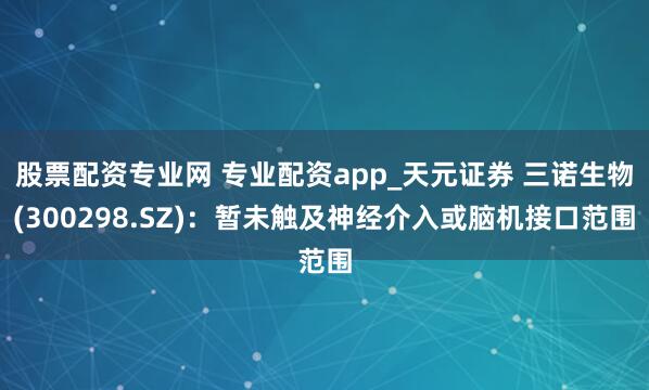 股票配资专业网 专业配资app_天元证券 三诺生物(300298.SZ)：暂未触及神经介入或脑机接口范围