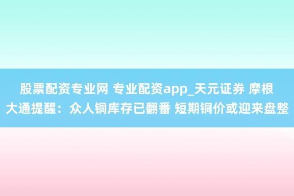 股票配资专业网 专业配资app_天元证券 摩根大通提醒:众人铜库存已翻番 短期铜价或迎来盘整