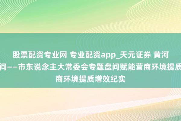 股票配资专业网 专业配资app_天元证券 黄河之畔答民问——市东说念主大常委会专题盘问赋能营商环境提质增效纪实