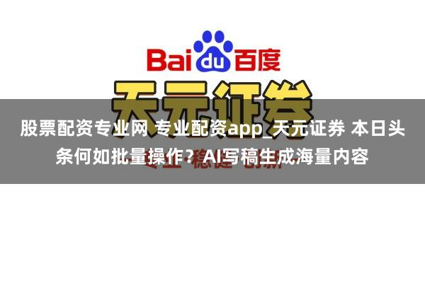 股票配资专业网 专业配资app_天元证券 本日头条何如批量操作?AI写稿生成海量内容