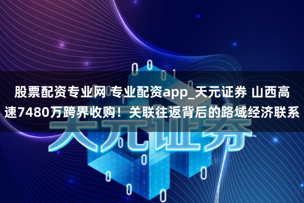 股票配资专业网 专业配资app_天元证券 山西高速7480万跨界收购！关联往返背后的路域经济联系