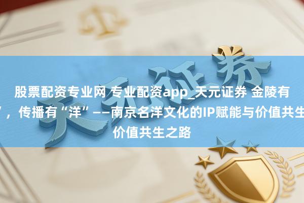 股票配资专业网 专业配资app_天元证券 金陵有“名”，传播有“洋”——南京名洋文化的IP赋能与价值共生之路