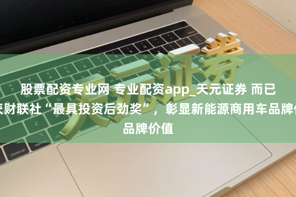 股票配资专业网 专业配资app_天元证券 而已荣获财联社“最具投资后劲奖”，彰显新能源商用车品牌价值