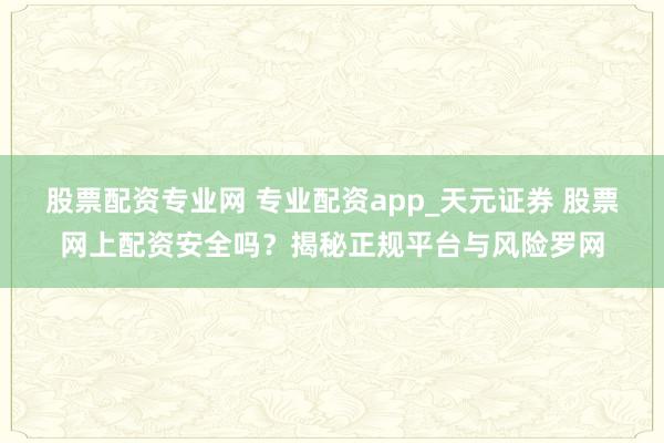股票配资专业网 专业配资app_天元证券 股票网上配资安全吗?揭秘正规平台与风险罗网