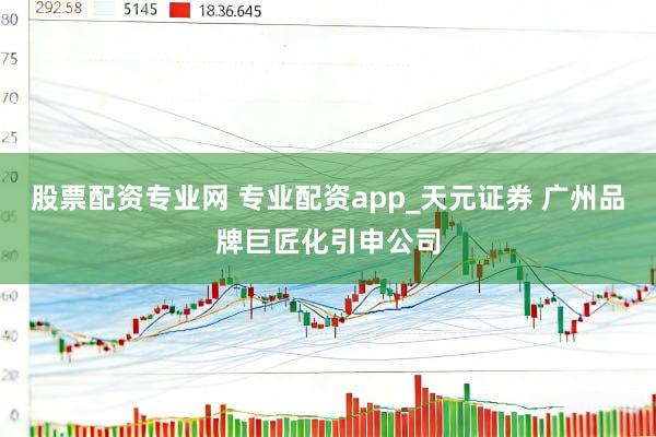 股票配资专业网 专业配资app_天元证券 广州品牌巨匠化引申公司