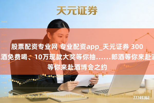 股票配资专业网 专业配资app_天元证券 3000斤好意思酒免费喝、10万现款大奖等你抽……郎酒等你来赴酒博会之约