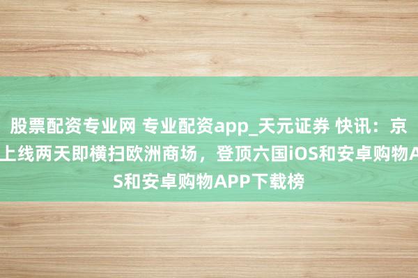 股票配资专业网 专业配资app_天元证券 快讯：京东Joybuy上线两天即横扫欧洲商场，登顶六国iOS和安卓购物APP下载榜
