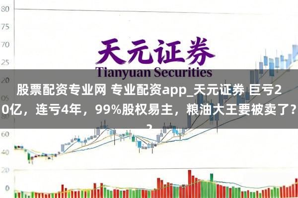 股票配资专业网 专业配资app_天元证券 巨亏20亿,连亏4年,99%股权易主,粮油大王要被卖了?