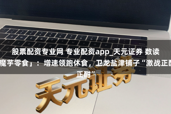 股票配资专业网 专业配资app_天元证券 数读「魔芋零食」：增速领跑休食，卫龙盐津铺子“激战正酣”