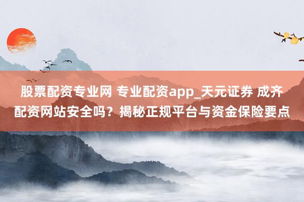 股票配资专业网 专业配资app_天元证券 成齐配资网站安全吗？揭秘正规平台与资金保险要点