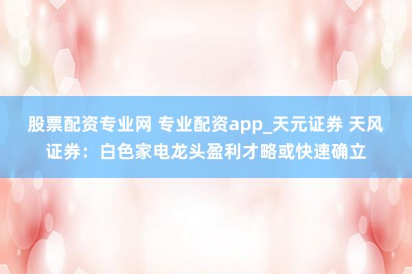 股票配资专业网 专业配资app_天元证券 天风证券：白色家电龙头盈利才略或快速确立