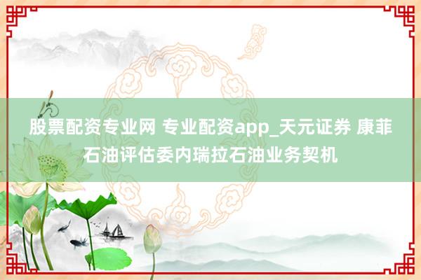 股票配资专业网 专业配资app_天元证券 康菲石油评估委内瑞拉石油业务契机