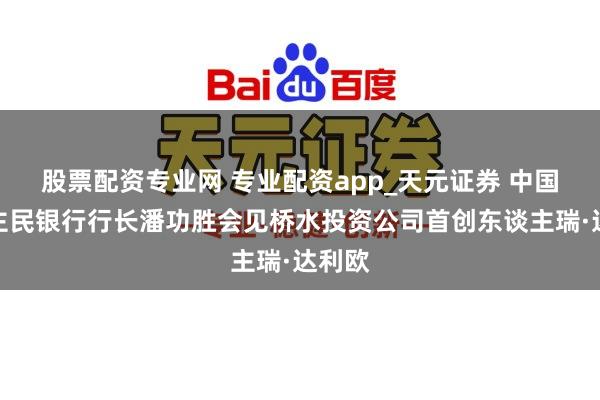 股票配资专业网 专业配资app_天元证券 中国东谈主民银行行长潘功胜会见桥水投资公司首创东谈主瑞·达利欧