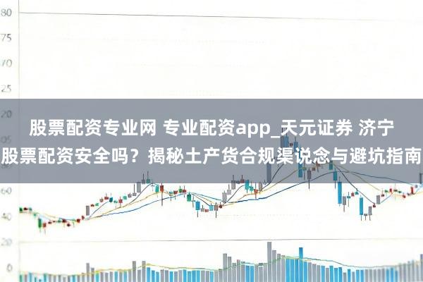 股票配资专业网 专业配资app_天元证券 济宁股票配资安全吗？揭秘土产货合规渠说念与避坑指南