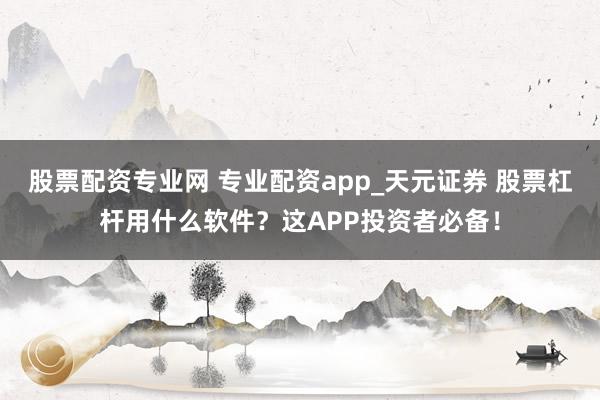 股票配资专业网 专业配资app_天元证券 股票杠杆用什么软件？这APP投资者必备！