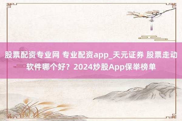 股票配资专业网 专业配资app_天元证券 股票走动软件哪个好？2024炒股App保举榜单