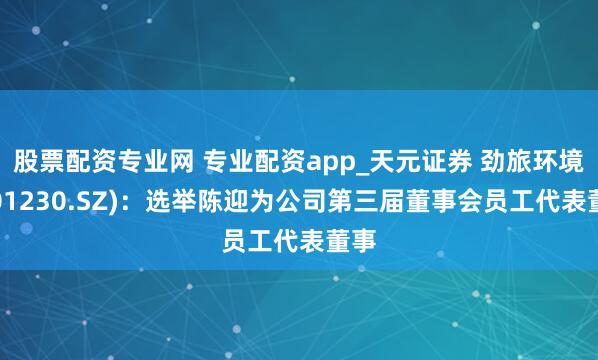 股票配资专业网 专业配资app_天元证券 劲旅环境(001230.SZ)：选举陈迎为公司第三届董事会员工代表董事