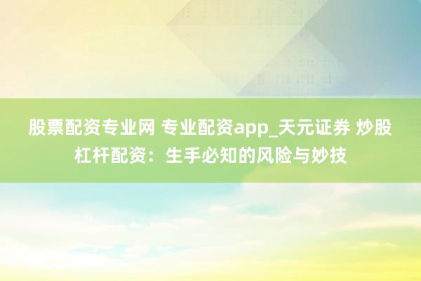 股票配资专业网 专业配资app_天元证券 炒股杠杆配资：生手必知的风险与妙技