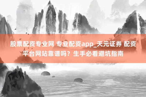 股票配资专业网 专业配资app_天元证券 配资平台网站靠谱吗?生手必看避坑指南