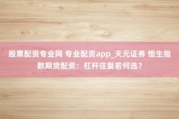 股票配资专业网 专业配资app_天元证券 恒生指数期货配资：杠杆往复若何选？